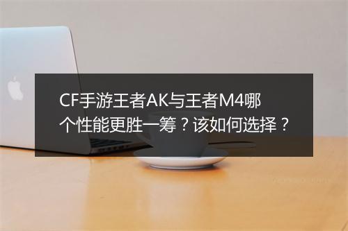 CF手游王者AK与王者M4哪个性能更胜一筹?该如何选择?