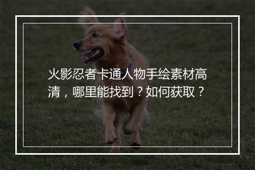 火影忍者卡通人物手绘素材高清,哪里能找到?如何获取?