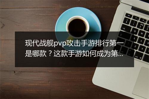 现代战舰pvp攻击手游排行第一是哪款?这款手游如何成为第一?
