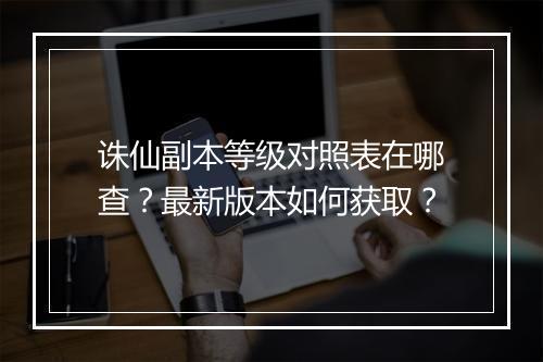 诛仙副本等级对照表在哪查?最新版本如何获取?