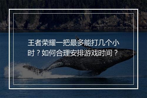 王者荣耀一把最多能打几个小时?如何合理安排游戏时间?