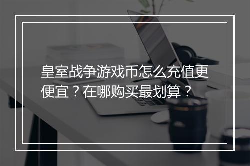 皇室战争游戏币怎么充值更便宜?在哪购买最划算?