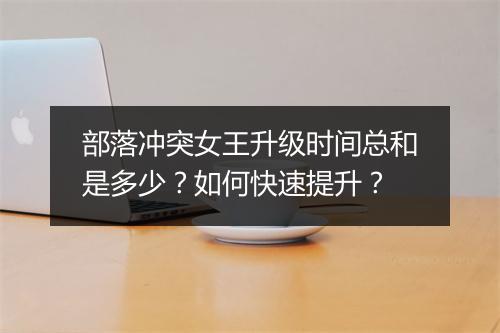 部落冲突女王升级时间总和是多少?如何快速提升?