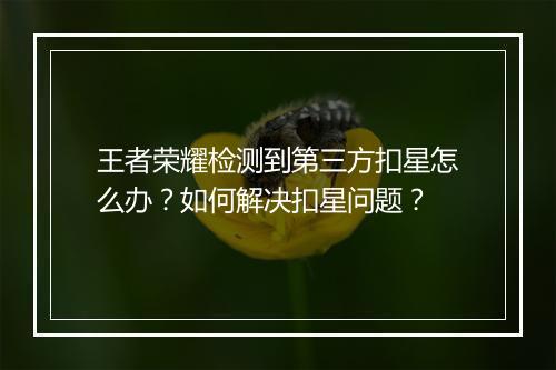王者荣耀检测到第三方扣星怎么办?如何解决扣星问题?