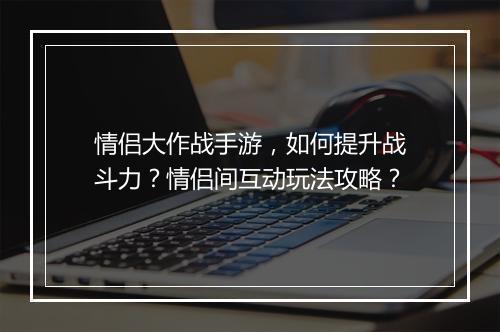 情侣大作战手游,如何提升战斗力?情侣间互动玩法攻略?
