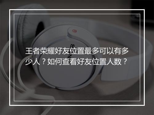 王者荣耀好友位置最多可以有多少人?如何查看好友位置人数?