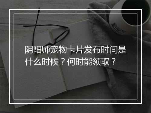 阴阳师宠物卡片发布时间是什么时候？何时能领取？