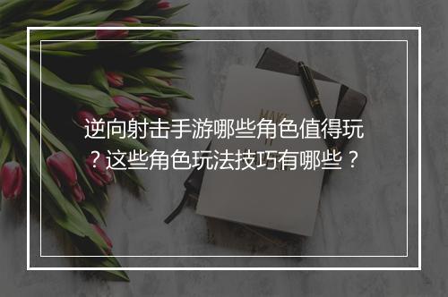 逆向射击手游哪些角色值得玩?这些角色玩法技巧有哪些?