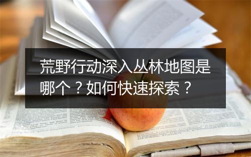 荒野行动深入丛林地图是哪个?如何快速探索?