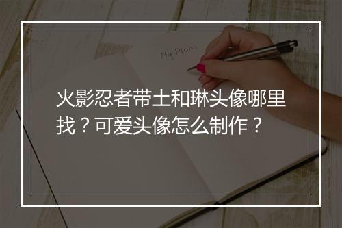 火影忍者带土和琳头像哪里找？可爱头像怎么制作？