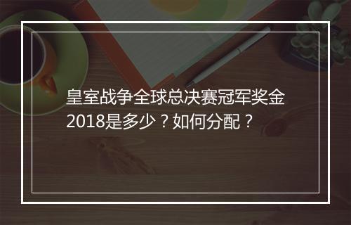 皇室战争全球总决赛冠军奖金2018是多少?如何分配?