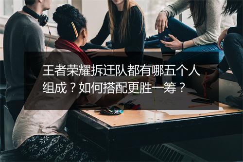 王者荣耀拆迁队都有哪五个人组成?如何搭配更胜一筹?