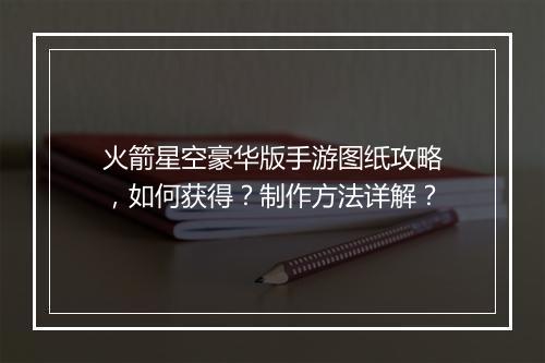 火箭星空豪华版手游图纸攻略,如何获得?制作方法详解?