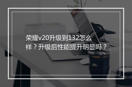 荣耀v20升级到132怎么样?升级后性能提升明显吗?