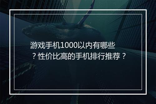 游戏手机1000以内有哪些?性价比高的手机排行推荐?
