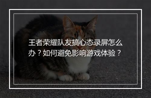 王者荣耀队友搞心态录屏怎么办?如何避免影响游戏体验?