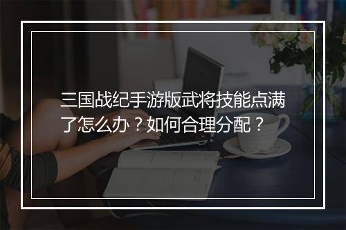 三国战纪手游版武将技能点满了怎么办?如何合理分配?