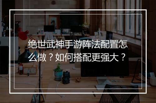 绝世武神手游阵法配置怎么做?如何搭配更强大?