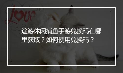 途游休闲捕鱼手游兑换码在哪里获取？如何使用兑换码？
