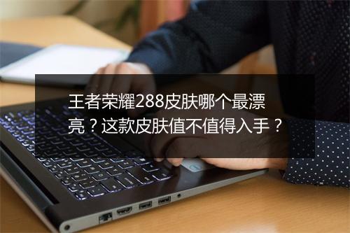 王者荣耀288皮肤哪个最漂亮？这款皮肤值不值得入手？