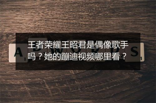 王者荣耀王昭君是偶像歌手吗?她的蹦迪视频哪里看?