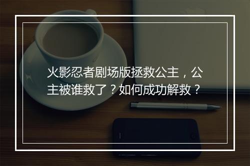 火影忍者剧场版拯救公主，公主被谁救了？如何成功解救？