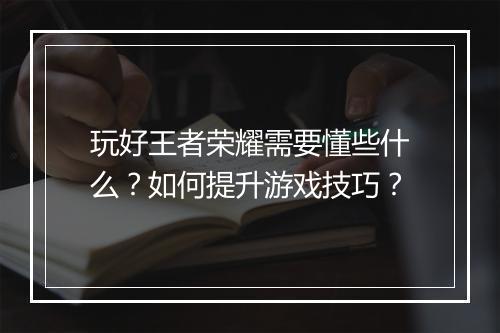 玩好王者荣耀需要懂些什么？如何提升游戏技巧？