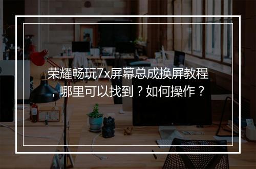 荣耀畅玩7x屏幕总成换屏教程，哪里可以找到？如何操作？