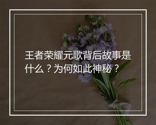 王者荣耀元歌背后故事是什么?为何如此神秘?