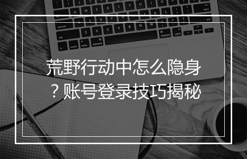 荒野行动中怎么隐身？账号登录技巧揭秘