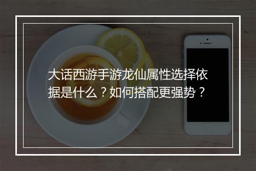 大话西游手游龙仙属性选择依据是什么?如何搭配更强势?