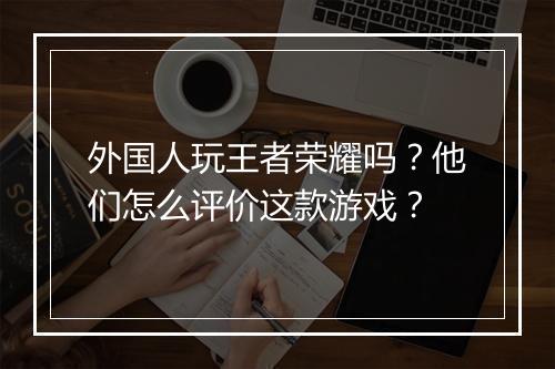 外国人玩王者荣耀吗?他们怎么评价这款游戏?