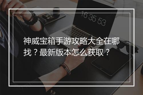 神威宝箱手游攻略大全在哪找?最新版本怎么获取?