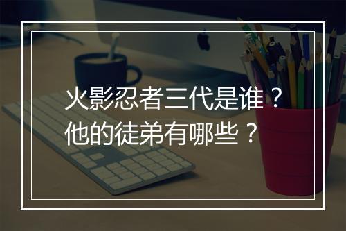 火影忍者三代是谁?他的徒弟有哪些?
