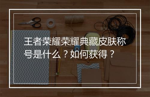 王者荣耀荣耀典藏皮肤称号是什么?如何获得?