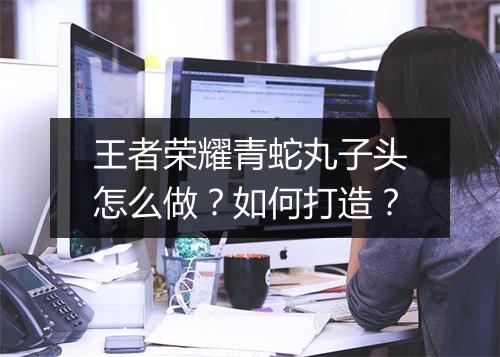 王者荣耀青蛇丸子头怎么做？如何打造？
