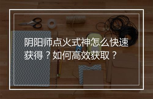 阴阳师点火式神怎么快速获得？如何高效获取？