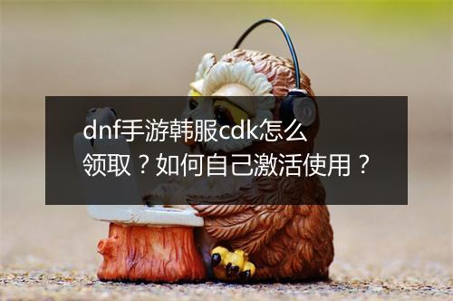 dnf手游韩服cdk怎么领取？如何自己激活使用？