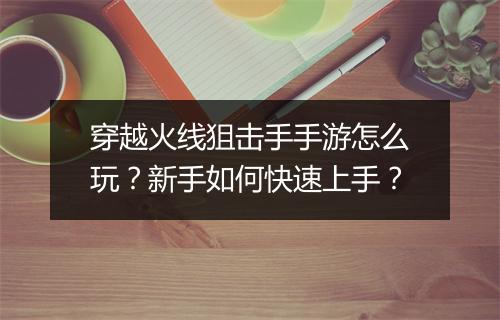 穿越火线狙击手手游怎么玩?新手如何快速上手?