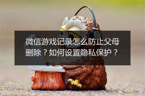 微信游戏记录怎么防止父母删除？如何设置隐私保护？
