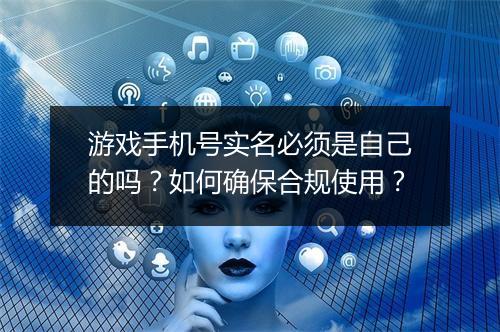 游戏手机号实名必须是自己的吗?如何确保合规使用?