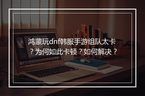 鸿蒙玩dnf韩服手游组队太卡？为何如此卡顿？如何解决？