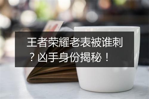 王者荣耀老表被谁刺?凶手身份揭秘!