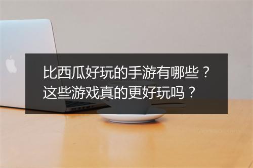 比西瓜好玩的手游有哪些?这些游戏真的更好玩吗?