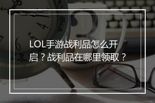 LOL手游战利品怎么开启?战利品在哪里领取?