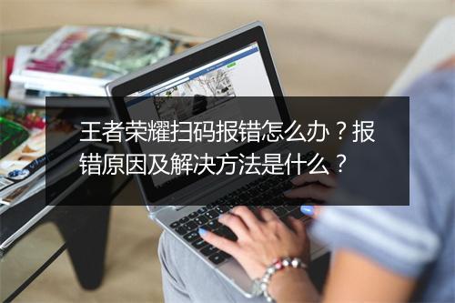 王者荣耀扫码报错怎么办？报错原因及解决方法是什么？