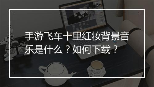 手游飞车十里红妆背景音乐是什么?如何下载?