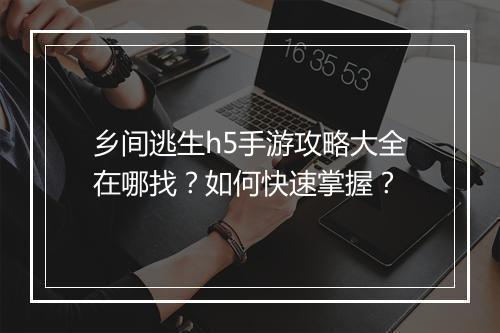 乡间逃生h5手游攻略大全在哪找？如何快速掌握？