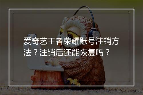 爱奇艺王者荣耀账号注销方法？注销后还能恢复吗？