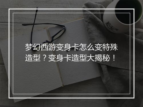梦幻西游变身卡怎么变特殊造型?变身卡造型大揭秘!